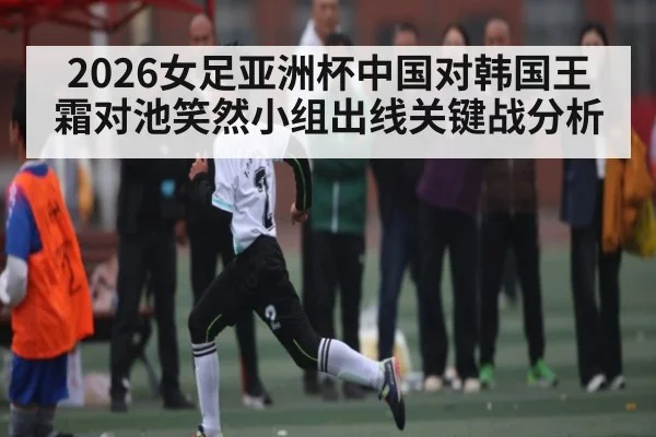 2026女足亚洲杯中国对韩国王霜对池笑然小组出线关键战分析